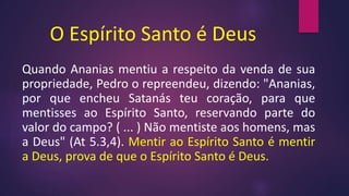 O Espírito Santo é Deus
Quando Ananias mentiu a respeito da venda de sua
propriedade, Pedro o repreendeu, dizendo: "Ananias,
por que encheu Satanás teu coração, para que
mentisses ao Espírito Santo, reservando parte do
valor do campo? ( ... ) Não mentiste aos homens, mas
a Deus" (At 5.3,4). Mentir ao Espírito Santo é mentir
a Deus, prova de que o Espírito Santo é Deus.
 