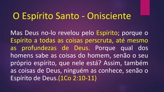 O Espírito Santo - Onisciente
Mas Deus no-lo revelou pelo Espírito; porque o
Espírito a todas as coisas perscruta, até mesmo
as profundezas de Deus. Porque qual dos
homens sabe as coisas do homem, senão o seu
próprio espírito, que nele está? Assim, também
as coisas de Deus, ninguém as conhece, senão o
Espírito de Deus.(1Co 2:10-11)
 