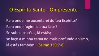 O Espírito Santo - Onipresente
Para onde me ausentarei do teu Espírito?
Para onde fugirei da tua face?
Se subo aos céus, lá estás;
se faço a minha cama no mais profundo abismo,
lá estás também; (Salmo 139:7-8)
 