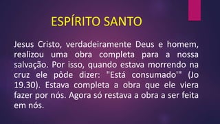 ESPÍRITO SANTO
Jesus Cristo, verdadeiramente Deus e homem,
realizou uma obra completa para a nossa
salvação. Por isso, quando estava morrendo na
cruz ele pôde dizer: "Está consumado'" (Jo
19.30). Estava completa a obra que ele viera
fazer por nós. Agora só restava a obra a ser feita
em nós.
 