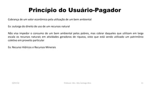 Princípio do Usuário-Pagador
19/07/16 Professor: Msc. Alex Santiago Nina 11
Cobrança de um valor econômico pela utilização de um bem ambiental
Ex: outorga do direito de uso de um recursos natural
Não visa impedor o consumo de um bem ambiental pelos pobres, mas cobrar daqueles que utilizam em larga
escala os recursos naturais em atividades geradoras de riqueza, visto que está sendo utilizado um patrimônio
coletivo em proveito particular
Ex: Recurso Hídricos e Recursos Minerais
 