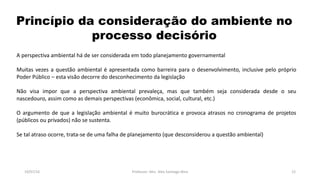 Princípio da consideração do ambiente no
processo decisório
19/07/16 Professor: Msc. Alex Santiago Nina 12
A perspectiva ambiental há de ser considerada em todo planejamento governamental
Muitas vezes a questão ambiental é apresentada como barreira para o desenvolvimento, inclusive pelo próprio
Poder Público – esta visão decorre do desconhecimento da legislação
Não visa impor que a perspectiva ambiental prevaleça, mas que também seja considerada desde o seu
nascedouro, assim como as demais perspectivas (econômica, social, cultural, etc.)
O argumento de que a legislação ambiental é muito burocrática e provoca atrasos no cronograma de projetos
(públicos ou privados) não se sustenta.
Se tal atraso ocorre, trata-se de uma falha de planejamento (que desconsiderou a questão ambiental)
 