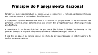Princípio do Planejamento Racional
19/07/16 Professor: Msc. Alex Santiago Nina 13
Considerando que os recursos naturais são escassos, deve-se assegurar que as melhores decisões sejam tomadas
com intuito do interesse da coletividade e do meio ambiente
O planejamento racional é essencial para proteção dos direitos das gerações futuras. Os recursos naturais não
pertencem somente à geração contemporânea, esta também deve protegê-los para que estejam disponíveis às
gerações futuras
A racionalização do uso do solo, do subsolo, da água e do ar (Art. 2 da Lei 6.938/1981) normalmente é o que
justifica a confecção de Mapas de Planejamento Territorial e Zoneamento Ecológico Econômico
O solo deve ser ocupado de maneira racional. Ex: o lixão não deve estar localizado em altitude superior a do
aquífero que abastece a cidade
 