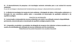 19/07/16 Professor: Msc. Alex Santiago Nina 16
IV – O desenvolvimento de pesquisas e de tecnologias nacionais orientadas para o uso racional de recursos
ambientais
O uso de tecnologias é absolutamente fundamental para alcançar o desenvolvimento sustentável
V – A difusão de tecnologias de manejo do meio ambiente, à divulgação de dados e informações ambientais e à
formação de uma consciência pública sobre a necessidade de preservação da qualidade ambiental e do
equilíbrio ecológico
PRINCÍPIO DA INFORMAÇÃO
VI - à preservação e restauração dos recursos ambientais com vistas à sua utilização racional e disponibilidade
permanente, concorrendo para a manutenção do equilíbrio ecológico propício à vida;
VII - à imposição, ao poluidor e ao predador, da obrigação de recuperar e/ou indenizar os danos causados e, ao
usuário, da contribuição pela utilização de recursos ambientais com fins econômicos.
PRINCÍPIOS DO POLUIDOR-PAGADOR E DO USUÁRIO-PAGADOR
 