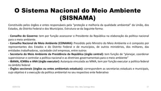 O Sistema Nacional do Meio Ambiente
(SISNAMA)
19/07/16 Professor: Msc. Alex Santiago Nina 17
Constituído pelos órgãos e entes responsáveis pela “proteção e melhoria da qualidade ambiental” da União, dos
Estados, do Distrito Federal e dos Municípios. Estrutura-se da Seguinte forma:
- Conselho do Governo: tem por função assessorar o Presidente da República na elaboração da política nacional
para o meio ambiente.
- Conselho Nacional de Meio Ambiente (CONAMA): Presidido pelo Ministro do Meio Ambiente e é composto por
representantes dos Estados e do Distrito Federal e de municípios, de outros ministérios, dos militares, das
entidades trabalhadoras, sociedade civil empresas, entre outros
- Secretaria do Meio Ambiente da Presidência da República (órgão central): tem função de “planejar, coordenar
supervisionar e controlar a política nacional e as diretrizes governamentais para o meio ambiente”
- IBAMA, ICMBio e ANA (órgão executor): Autarquia vinculada ao MMA, tem por função executar a política federal
no âmbito federal
- Órgãos seccionais (órgãos ou entes ambientais estaduais): correspondem as secretarias estaduais e municipais,
cujo objetivo é a execução da política ambiental no seu respectivo ente federativo
 