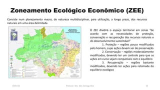 Zoneamento Ecológico Econômico (ZEE)
19/07/16 Professor: Msc. Alex Santiago Nina 18
Consiste num planejamento macro, de natureza multidisciplinar, para utilização, a longo prazo, dos recursos
naturais em uma área delimitada
O ZEE dividirá o espaço territorial em zonas “de
acordo com as necessidades de proteção,
conservação e recuperação dos recursos naturais e
do desenvolvimento sustentável”
1. Proteção – regiões pouco modificadas
pelo homem, cujas ações devem ser de preservação
2. Conservação – regiões moderadamente
modificadas, devendo ter um controle para que as
ações em curso sejam compatíveis com o equilíbrio
3. Recuperação – regiões bastante
modificadas, devendo ter ações para retomada do
equilíbrio ecológico
 