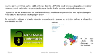 19/07/16 Professor: Msc. Alex Santiago Nina 19
Incumbe ao Poder Público realizar o ZEE, embora o Decreto 4.297/2002 prevê “ampla participação democrática”
no se processo de elaboração e implementação, apesar de não detalhe como tal participação deva ocorrer
Os produtos do ZEE, armazenados em formato eletrônicos, deverão ser disponibilizados para o público em geral,
ressalvados “os de interesse estratégico para o País”
As instituições públicas e privadas deverão necessariamente observar os critérios, padrões e obrigações
estabelecidos pelo ZEE
O ZEE dos
estados está
disponível no
site do MMA
 