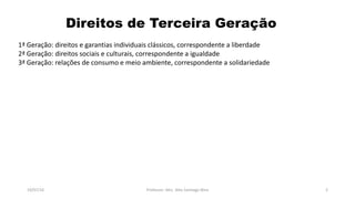 Direitos de Terceira Geração
19/07/16 Professor: Msc. Alex Santiago Nina 2
1ª Geração: direitos e garantias individuais clássicos, correspondente a liberdade
2ª Geração: direitos sociais e culturais, correspondente a igualdade
3ª Geração: relações de consumo e meio ambiente, correspondente a solidariedade
 