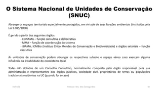 O Sistema Nacional de Unidades de Conservação
(SNUC)
19/07/16 Professor: Msc. Alex Santiago Nina 20
Abrange os espaços territoriais especialmente protegidos, em virtude de suas funções ambientais (instituído pela
Lei 9.985/2000)
É gerido a partir dos seguintes órgãos:
- CONAMA – função consultiva e deliberativa
- MMA – função de coordenação do sistema
- IBAMA, ICMBio (Instituo Chico Mendes de Conservação e Biodiversidade) e órgãos setoriais – função
executiva
As unidades de conservação podem abranger os respectivos subsolo e espaço aéreo caso exerçam alguma
influência na estabilidade do ecossistema local
Todas são dotadas de um Conselho Consultivo, normalmente composto pelo órgão responsável pela sua
administração e representantes dos órgãos públicos, sociedade civil, proprietários de terras ou populações
tradicionais residentes na UC (quando for o caso)
 