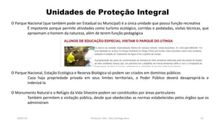 Unidades de Proteção Integral
19/07/16 Professor: Msc. Alex Santiago Nina 23
O Parque Nacional (que também pode ser Estadual ou Municipal) é a única unidade que possui função recreativa
É impotante porque permite atividades como turísmo ecológico, corridas e pedaladas, visitas técnicas, que
aproximam o homem da natureza, além de terem função pedagógica
O Parque Nacional, Estação Ecológica e Reserva Biológica só podem ser criados em domínios públicos
Caso haja propriedade privada em seus limites territoriais, o Poder Público deverá desapropriá-la e
indenizá-la
O Monumento Natural e o Refúgio da Vida Silvestre podem ser constituídos por áreas particulares
Também permitem a visitação pública, desde que obedecidas as normas estabelecidas pelos órgãos que os
administram
 