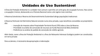 Unidades de Uso Sustentável
19/07/16 Professor: Msc. Alex Santiago Nina 24
A Área de Proteção Ambiental é a unidade mais comum e permite um certo grau de ocupação humana. Nas outras
a ocupação é menor, destacando-se a Floresta Nacional como a de regime mais restritivo
A Reserva Extrativista e Reserva de Desenvolvimento Sustentável abriga populações tradicionais
A Reserva Particular do Patrimônio Natural consiste numa área privada, cujos benefícios concedidos ao proprietário
são:
- Insenção do Imposto sobre Propriedade Territorial Rural (ITR) sobre a área da Reserva
- Prioridade na análise de concessão de recursos ao Fundo Nacional do Meio Ambiente
- Preferência na análise do pedido de concessão de crédito agrícola
Além desta, some a Área de Proteção Ambiental e a Área de Relevante Interesse Ecológico podem ser constituídas
em terra privada
Para as demais, é necessário desapropriação e indenização
 