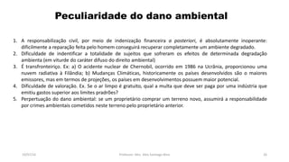 Peculiaridade do dano ambiental
19/07/16 Professor: Msc. Alex Santiago Nina 26
1. A responsabilização civil, por meio de indenização financeira a posteriori, é absolutamente inoperante:
dificilmente a reparação feita pelo homem conseguirá recuperar completamente um ambiente degradado.
2. Dificuldade de indentificar a totalidade de sujeitos que sofreram os efeitos de determinada degradação
ambienta (em viturde do caráter difuso do direito ambiental)
3. É transfronteiriço. Ex: a) O acidente nuclear de Chernobil, ocorrido em 1986 na Ucrânia, proporcionou uma
nuvem radiativa à Filândia; b) Mudanças Climáticas, historicamente os países desenvolvidos são o maiores
emissores, mas em termos de projeções, os países em desenvolvimentos possuem maior potencial.
4. Dificuldade de valoração. Ex. Se o ar limpo é gratuito, qual a multa que deve ser paga por uma indústria que
emitiu gastos superior aos limites pradrões?
5. Perpertuação do dano ambiental: se um proprietário comprar um terreno novo, assumirá a responsabilidade
por crimes ambientais cometidos neste terreno pelo proprietário anterior.
 