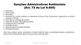 Sanções Admistrativas Ambientais
(Art. 72 da Lei 9.605)
19/07/16 Professor: Msc. Alex Santiago Nina 27
 Advertência
 Multa simples
 Multa diária
 Apreensão dos animais, produtos ou subprodutos da fauna e flora, instrumentos, equípamentos ou veículos
utilizados na infração
 Destruição ou inutilização dos produto
 Suspensão da venda e fabricação do produto
 Embargo da obra ou atividade
 Demolição de obra
 Suspensão parcial ou total de atividade
 Restrições de direitos
Além disso, qualquer pessoa, constatando a infração ambiental, pode às autoriadades (técnicos, profissionais e
polícia militar ambiental) para efeito do exercício do seu poder de polícia
 