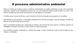 O processo administrativo ambiental
19/07/16 Professor: Msc. Alex Santiago Nina 28
Pode ser iniciado por qualquer pessoa, mediante representação aos órgãos ambientais; ou por uma autoridade
ambiental, valendo-se da Competência Comum (Ex: um ente ambiental estadual pode fiscalizar ou autuar uma
obra ou atividade que tenha sido licenciada por um ente federal ou municipal).
O infrator possui o prazo de 20 dias, a partir da data de ciencia da autuação, para apresentar a sua defesa.
Apresentada ou não tal defesa, a autoridade competente terá 30 dias para julgar o auto de infração, contados da
date de sua lavratura (decreto por escrito)
Caso a autoridade decidade pela condenação do infrator, este terá 20 dias para recorrer à instância superior do
SISNAMA ou à Diretoria de Portos e Costa, conforme o tipo de autuação
Caso mantida a decisão condenatória, o infrator deve pegar a multa no prazo de 5 dias a partir da data em que
recebeu a notificação.
 