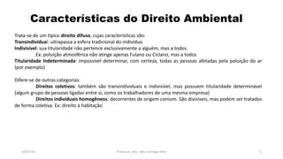 Características do Direito Ambiental
19/07/16 Professor: Msc. Alex Santiago Nina 3
Trata-se de um típico direito difuso, cujas características são:
Transindividual: ultrapassa a esfera tradicional do indivíduo
Indivisível: sua titularidade não pertence exclusivamente a alguém, mas a todos.
Ex: poluição atmosférica não atinge apenas Fulano ou Ciclano, mas a todos
Titularidade Indeterminada: impossível determinar, com certeza, todas as pessoas afetadas pela poluição do ar
(por exemplo)
Difere-se de outras categorias:
Direitos coletivos: também são transindividuais e indivisível, mas possuem titularidade determinável
(algum grupo de pessoas ligadas entre si, como os trabalhadores de uma mesma empresa)
Direitos individuais homogêneos: decorrentes de origem comum. São divisíveis, mas podem ser tratados
de forma coletiva. Ex: direito à habitação
 