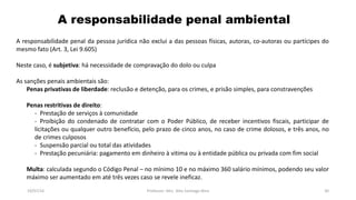 A responsabilidade penal ambiental
19/07/16 Professor: Msc. Alex Santiago Nina 30
A responsabilidade penal da pessoa jurídica não exclui a das pessoas físicas, autoras, co-autoras ou partícipes do
mesmo fato (Art. 3, Lei 9.605)
Neste caso, é subjetiva: há necessidade de compravação do dolo ou culpa
As sanções penais ambientais são:
Penas privativas de liberdade: reclusão e detenção, para os crimes, e prisão simples, para constravenções
Penas restritivas de direito:
- Prestação de serviços à comunidade
- Proibição do condenado de contratar com o Poder Público, de receber incentivos fiscais, participar de
licitações ou qualquer outro benefício, pelo prazo de cinco anos, no caso de crime dolosos, e três anos, no
de crimes culposos
- Suspensão parcial ou total das atividades
- Prestação pecuniária: pagamento em dinheiro à vitima ou à entidade pública ou privada com fim social
Multa: calculada segundo o Código Penal – no mínimo 10 e no máximo 360 salário mínimos, podendo seu valor
máximo ser aumentado em até três vezes caso se revele ineficaz.
 