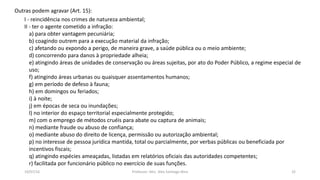 19/07/16 Professor: Msc. Alex Santiago Nina 32
Outras podem agravar (Art. 15):
I - reincidência nos crimes de natureza ambiental;
II - ter o agente cometido a infração:
a) para obter vantagem pecuniária;
b) coagindo outrem para a execução material da infração;
c) afetando ou expondo a perigo, de maneira grave, a saúde pública ou o meio ambiente;
d) concorrendo para danos à propriedade alheia;
e) atingindo áreas de unidades de conservação ou áreas sujeitas, por ato do Poder Público, a regime especial de
uso;
f) atingindo áreas urbanas ou quaisquer assentamentos humanos;
g) em período de defeso à fauna;
h) em domingos ou feriados;
i) à noite;
j) em épocas de seca ou inundações;
l) no interior do espaço territorial especialmente protegido;
m) com o emprego de métodos cruéis para abate ou captura de animais;
n) mediante fraude ou abuso de confiança;
o) mediante abuso do direito de licença, permissão ou autorização ambiental;
p) no interesse de pessoa jurídica mantida, total ou parcialmente, por verbas públicas ou beneficiada por
incentivos fiscais;
q) atingindo espécies ameaçadas, listadas em relatórios oficiais das autoridades competentes;
r) facilitada por funcionário público no exercício de suas funções.
 