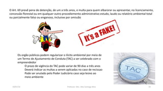 19/07/16 Professor: Msc. Alex Santiago Nina 33
O Art. 69 prevê pena de detenção, de um a três anos, e multa para quem elbarorar ou apresentar, no licenciamento,
concessão florestal ou em qualquer outro procediemento administrativo estudo, laudo ou relatório ambiental total
ou parcialmente falso ou enganoso, inclusive por omissão
Os orgão públicos podem regularizar o ilícito ambiental por meio de
um Termo de Ajustamento de Conduta (TAC) a ser celebrado com o
empreendedor
O prazo de vigência do TAC pode variar de 90 dias a três anos
Deverá indicar as multas a serem aplicadas no caso de recissao
Pode ser anulado pelo Poder Judiciário caso seja lesivo ao
meio ambiente
 