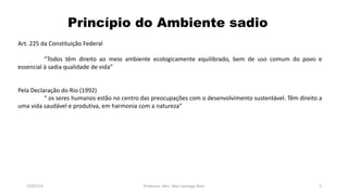 Princípio do Ambiente sadio
19/07/16 Professor: Msc. Alex Santiago Nina 5
Art. 225 da Constituição Federal
“Todos têm direito ao meio ambiente ecologicamente equilibrado, bem de uso comum do povo e
essencial à sadia qualidade de vida”
Pela Declaração do Rio (1992)
“ os seres humanos estão no centro das preocupações com o desenvolvimento sustentável. Têm direito a
uma vida saudável e produtiva, em harmonia com a natureza”
 
