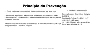 Princípio da Prevenção
19/07/16 Professor: Msc. Alex Santiago Nina 6
- É mais eficiente e barato prevenir danos ambientais do que repará-los
Como reparar, a posteriori, a extinção de uma espécie da fauna ou da flora?
Como assegurar a saúde humana e do ambiente de uma região afetada por um
vazamento nuclear?
A Constituição brasileira prevê que os Estudo de Impacto Ambiental (EIA) seja
feito previamente a atividade proposta
Convenção sobre Diversidade Biológica
da ECO-92
Constituição Federal, Art. 225, § 1°, IV
Lei 6.938, Art. 10, caput
Lei 11.428 (dispões sobre proteção do
Bioma Mata Atlântica) Art. 6
- Onde está contemplado?
 