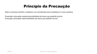 Princípio da Precaução
19/07/16 Professor: Msc. Alex Santiago Nina 7
Dada a incerteza científica, a hipótese a ser considerada como verdadeira é a mais cautelosa
Prevenção: pressupõe razoável previsibilidade dos danos que poderão ocorrer
Precaução: pressupõe imprevisibilidade dos danos que poderão ocorrer
 
