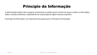 Princípio da Informação
19/07/16 Professor: Msc. Alex Santiago Nina 8
A administração pública deve assegurar previamente ao público geral o direito de acesso a todas as informações,
dados e estudos ambientais, independente de comprovação de algum interesse específico
O princípio da Informação é um importante pressuposto para o Princípio da Participação
 