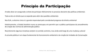 Princípio da Participação
19/07/16 Professor: Msc. Alex Santiago Nina 9
A todos deve ser assegurado o direto de participar efetivamente no processo decisório das políticas ambientais
Trata-se de um direito que se expande para além das questões ambientais
Nos EUA, o ativismo cívico é o grande responsável pelo considerável progresso do direito ambiental
Históricamente, o Estado brasileiro nunca se preocupou em permitir que o público participasse do procedimento
de criação das normas da administração pública
Recentemente algumas iniciativas existem no sentido contrário, mas ainda está longe de uma mudança cultural
A consulta pública é um etapa fundamental do licenciamento ambiental e da criação de Unidades de Conservação
 