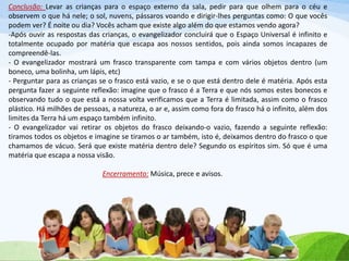 Conclusão: Levar as crianças para o espaço externo da sala, pedir para que olhem para o céu e
observem o que há nele; o sol, nuvens, pássaros voando e dirigir-lhes perguntas como: O que vocês
podem ver? É noite ou dia? Vocês acham que existe algo além do que estamos vendo agora?
-Após ouvir as respostas das crianças, o evangelizador concluirá que o Espaço Universal é infinito e
totalmente ocupado por matéria que escapa aos nossos sentidos, pois ainda somos incapazes de
compreendê-las.
- O evangelizador mostrará um frasco transparente com tampa e com vários objetos dentro (um
boneco, uma bolinha, um lápis, etc)
- Perguntar para as crianças se o frasco está vazio, e se o que está dentro dele é matéria. Após esta
pergunta fazer a seguinte reflexão: imagine que o frasco é a Terra e que nós somos estes bonecos e
observando tudo o que está a nossa volta verificamos que a Terra é limitada, assim como o frasco
plástico. Há milhões de pessoas, a natureza, o ar e, assim como fora do frasco há o infinito, além dos
limites da Terra há um espaço também infinito.
- O evangelizador vai retirar os objetos do frasco deixando-o vazio, fazendo a seguinte reflexão:
tiramos todos os objetos e imagine se tiramos o ar também, isto é, deixamos dentro do frasco o que
chamamos de vácuo. Será que existe matéria dentro dele? Segundo os espíritos sim. Só que é uma
matéria que escapa a nossa visão.
Encerramento: Música, prece e avisos.
 