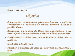 Plano de Aula
• Compreender os elementos gerais que formam o universo,
comprovando a existência do mundo espiritual e de suas
peculiaridades.
• Reconhecer a grandeza de Deus, sua magnificência e seu
imenso poder, ao observarmos o espaço infinito do Universo.
• Compreender o fluido vital, da onde vem o fluido vital e
material;
• Identificar o fluido vital;
• Perceber a grandeza de Jesus em usar suas energias para o
bem.
Objetivo
 