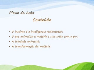 Plano de Aula
• O instinto é a inteligência rudimentar;
• O que animaliza a matéria é sua união com o p.v.;
• A trindade universal;
• A transformação da matéria.
Conteúdo
 