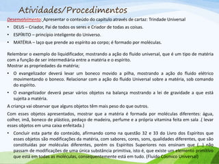 Atividades/Procedimentos
Desenvolvimento: Apresentar o conteúdo do capítulo através de cartaz: Trindade Universal
• DEUS – Criador, Pai de todos os seres e Criador de todas as coisas.
• ESPÍRITO – princípio inteligente do Universo.
• MATÉRIA – laço que prende ao espírito ao corpo; é formado por moléculas.
Relembrar o exemplo do liquidificador, mostrando a ação do fluido universal, que é um tipo de matéria
com a função de ser intermediária entre a matéria e o espírito.
Mostrar as propriedades da matéria;
• O evangelizador deverá levar um boneco movido a pilha, mostrando a ação do fluido elétrico
movimentando o boneco. Relacionar com a ação do fluido Universal sobre a matéria, sob comando
do espírito.
• O evangelizador deverá pesar vários objetos na balança mostrando a lei de gravidade a que está
sujeita a matéria.
A criança vai observar que alguns objetos têm mais peso do que outros.
Com esses objetos apresentados, mostrar que a matéria é formada por moléculas diferentes: água,
colher, imã, boneco de plástico, pedaço de madeira, perfume e a própria vitamina feita em sala .( levar
esses objetos em uma caixa enfeitada.)
• Concluir esta parte do conteúdo, afirmando como na questão 32 e 33 do Livro dos Espíritos que
esses objetos são modificações da matéria, com sabores, cores, sons, qualidades diferentes, que são
constituídas por moléculas diferentes, porém os Espíritos Superiores nos ensinam que (...) não
passam de modificações de uma única substância primitiva, isto é, que existe um elemento primitivo
que está em todas as moléculas, consequentemente está em tudo. (Fluido Cósmico Universal)
 