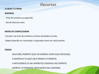 Recursos
1) QUAL É A FRASE
MATERIAL
- Tiras de cartolina ou papel A4;
- Set de diversas cores.
MODO DE CONFECCIONAR
-Escrever nas tiras de cartolina as frases estudadas na aula;
-Depois deverão ser recortadas e separadas frases em várias partes.
FRASES
DEUS NÃO /PERMITE QUE/ AO HOMEM /TUDO SEJA/ REVELADO;
A MATÉRIA É/ O LAÇO /QUE PRENDE /O ESPÍRITO;
A INTELIGÊNCIA /É UM /ATRIBUTO/ ESSENCIAL DO/ ESPÍRITO;
ESPÍRITO: /O PRINCÍPIO /INTELIGENTE DO/ UNIVERSO.
 