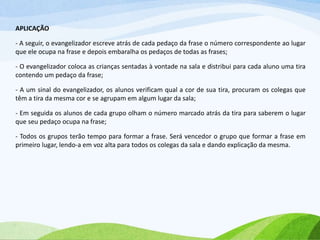 APLICAÇÃO
- A seguir, o evangelizador escreve atrás de cada pedaço da frase o número correspondente ao lugar
que ele ocupa na frase e depois embaralha os pedaços de todas as frases;
- O evangelizador coloca as crianças sentadas à vontade na sala e distribui para cada aluno uma tira
contendo um pedaço da frase;
- A um sinal do evangelizador, os alunos verificam qual a cor de sua tira, procuram os colegas que
têm a tira da mesma cor e se agrupam em algum lugar da sala;
- Em seguida os alunos de cada grupo olham o número marcado atrás da tira para saberem o lugar
que seu pedaço ocupa na frase;
- Todos os grupos terão tempo para formar a frase. Será vencedor o grupo que formar a frase em
primeiro lugar, lendo-a em voz alta para todos os colegas da sala e dando explicação da mesma.
 