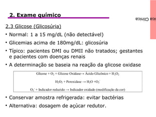 icaClínica2. Exame químico
2.3 Glicose (Glicosúria)

Normal: 1 a 15 mg/dL (não detectável)

Glicemias acima de 180mg/dL: glicosúria

Típico: pacientes DMI ou DMII não tratados; gestantes
e pacientes com doenças renais

A determinação se baseia na reação da glicose oxidase

Conservar amostra refrigerada: evitar bactérias

Alternativa: dosagem de açúcar redutor.
 