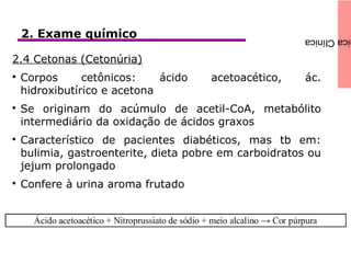 icaClínica2. Exame químico
2.4 Cetonas (Cetonúria)

Corpos cetônicos: ácido acetoacético, ác.
hidroxibutírico e acetona

Se originam do acúmulo de acetil-CoA, metabólito
intermediário da oxidação de ácidos graxos

Característico de pacientes diabéticos, mas tb em:
bulimia, gastroenterite, dieta pobre em carboidratos ou
jejum prolongado

Confere à urina aroma frutado
 