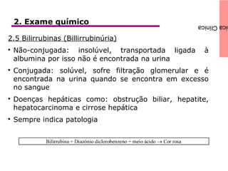 icaClínica2. Exame químico
2.5 Bilirrubinas (Billirrubinúria)

Não-conjugada: insolúvel, transportada ligada à
albumina por isso não é encontrada na urina

Conjugada: solúvel, sofre filtração glomerular e é
encontrada na urina quando se encontra em excesso
no sangue

Doenças hepáticas como: obstrução biliar, hepatite,
hepatocarcinoma e cirrose hepática

Sempre indica patologia
 
