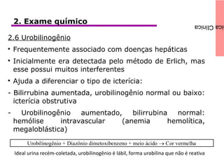 icaClínica2. Exame químico
2.6 Urobilinogênio

Frequentemente associado com doenças hepáticas

Inicialmente era detectada pelo método de Erlich, mas
esse possui muitos interferentes

Ajuda a diferenciar o tipo de icterícia:
- Bilirrubina aumentada, urobilinogênio normal ou baixo:
icterícia obstrutiva
- Urobilinogênio aumentado, bilirrubina normal:
hemólise intravascular (anemia hemolítica,
megaloblástica)
Ideal urina recém-coletada, urobilinogênio é lábil, forma urobilina que não é reativa
 