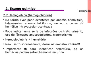 icaClínica2. Exame químico
2.7 Hemoglobina (hemoglobinúria)

Na forma livre pode acontecer por anemia hemolítica,
talassemias, anemia falciforme, ou outra causa de
hemólise intravascular acentuada

Pode indicar uma série de infecções do trato urinário,
uso de fármacos anticoagulantes, traumatismos

Hemoglobinúria ≠ hematúria

Não usar o sobrenadante, dosar na amostra inteira!!!

Importante tb para identificar hematúria, pq as
hemácias podem sofrer hemólise na urina
 