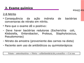 icaClínica2. Exame químico
2.8 Nitrito

Consequência da ação indireta de bactérias
conversoras de nitrato em nitrito.

Para que o exame dê o positivo:
- Deve haver bactérias redutoras (Escherichia coli,
Klebsiella, Enterobacter, Proteus, Staphylococcus,
Pseudomonas)
- Nitrato da amostra (proveniente das carnes na dieta)
- Paciente sem uso de antibióticos ou quimioterápicos
 