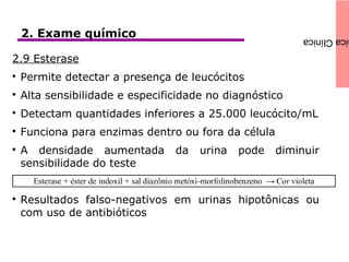 icaClínica2. Exame químico
2.9 Esterase

Permite detectar a presença de leucócitos

Alta sensibilidade e especificidade no diagnóstico

Detectam quantidades inferiores a 25.000 leucócito/mL

Funciona para enzimas dentro ou fora da célula

A densidade aumentada da urina pode diminuir
sensibilidade do teste

Resultados falso-negativos em urinas hipotônicas ou
com uso de antibióticos
 
