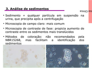 icaClínica3. Análise de sedimentos

Sedimento = qualquer partícula em suspensão na
urina, que precipita após a centrifugação

Microscopia de campo claro: mais comum

Microscopia de contraste de fase: propicia aumento de
contraste entre os sedimentos mais translúcidos

Métodos de coloração: não recomendados pela
NBR15268, mas facilitam a identificação dos
sedimentos
 