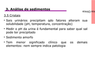 icaClínica3. Análise de sedimentos
3.5 Cristais

Sais urinários precipitam qdo fatores alteram sua
solubilidade (pH, temperatura, concentração)

Medir o pH da urina é fundamental para saber qual sal
pode ter precipitado

Sedimento amorfo

Tem menor significado clínico que os demais
elementos: nem sempre indica patologia
 