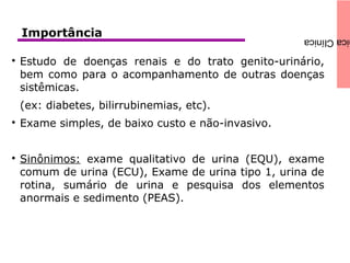 icaClínicaImportância

Estudo de doenças renais e do trato genito-urinário,
bem como para o acompanhamento de outras doenças
sistêmicas.
(ex: diabetes, bilirrubinemias, etc).

Exame simples, de baixo custo e não-invasivo.

Sinônimos: exame qualitativo de urina (EQU), exame
comum de urina (ECU), Exame de urina tipo 1, urina de
rotina, sumário de urina e pesquisa dos elementos
anormais e sedimento (PEAS).
 