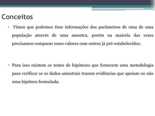 Conceitos
 • Vimos que podemos tirar informações dos parâmetros de uma de uma
   população através de uma amostra, porém na maioria das vezes
   precisamos comparar esses valores com outros já pré-estabelecidos;




 • Para isso existem os testes de hipóteses que fornecem uma metodologia
   para verificar se os dados amostrais trazem evidências que apoiam ou não
   uma hipótese formulada.
 