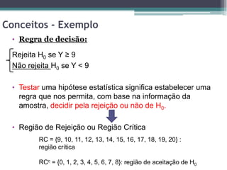 Conceitos - Exemplo
 • Regra de decisão:

 Rejeita H0 se Y ≥ 9
 Não rejeita H0 se Y < 9

 • Testar uma hipótese estatística significa estabelecer uma
   regra que nos permita, com base na informação da
   amostra, decidir pela rejeição ou não de H0.

 • Região de Rejeição ou Região Crítica
         RC = {9, 10, 11, 12, 13, 14, 15, 16, 17, 18, 19, 20} :
         região crítica

         RCc = {0, 1, 2, 3, 4, 5, 6, 7, 8}: região de aceitação de H0
 