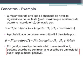 Conceitos - Exemplo
 • O maior valor do erro tipo I é chamado de nível de
   significância de um teste (prob. máxima que aceitamos de
   ocorrer o risco do erro), denotado por:

   P(erro tipo I )  P(rejeitar H0 | H0 é verdadeira)
 • A probabilidade de ocorrer o erro tipo II é denotada por:

    P(erro tipo II )  P(não rejeitar H0 | H0 é falsa)
 • Em geral, o erro tipo I é mais sério que o erro tipo II,
   portanto escolhe-se controlar  e escolhe-se um teste tal
   que  seja o menor possível.
 