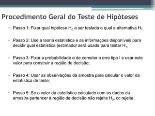 Procedimento Geral do Teste de Hipóteses
 • Passo 1: Fixar qual hipótese H0 a ser testada e qual a alternativa H1;


 • Passo 2: Use a teoria estatística e as informações disponíveis para
   decidir qual estatística (estimador será usada para testar H1;

 • Passo 3: Fixar a probabilidade α de cometer o erro tipo I e usar este
   valor para construir a região de decisão;

 • Passo 4: Usar as observações da amostra para calcular o valor da
   estatística de teste;

 • Passo 5: Se o valor da estatística calculado com os dados da
   amostra pertencer à região de decisão não rejeite H0, cc rejeite.
 