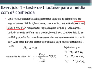 Exercício 1 – teste de hipótese para a média
com σ2 conhecida
  • Uma máquina automática para encher pacotes de café enche-os
    segundo uma distribuição normal, com média μ e variância sempre
    igual a 400 g2. A máquina foi regulada para μ=500 g. Desejamos,
    periodicamente verificar se a produção está sob controle, isto é, se
    μ=500 g ou não. Se uma dessas amostras apresentasse uma média
    de 492 g, você pararia ou não a produção para regular a máquina?
    n=16
                   H0 :   0                          Rejeita-se H0 se

                                                        i ) H1 :   0
                                    X 
   Estatística de teste =>   zc            ~ N (0;1)   ii) H1 :   0
                                    
                                        n               iii) H1 :   0
                                                                           Livro
 
