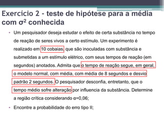 Exercício 2 - teste de hipótese para a média
com σ2 conhecida
  • Um pesquisador deseja estudar o efeito de certa substância no tempo
    de reação de seres vivos a certo estímulo. Um experimento é
    realizado em 10 cobaias, que são inoculadas com substância e
    submetidas a um estímulo elétrico, com seus tempos de reação (em
    segundos) anotados. Admita que o tempo de reação segue, em geral,
    o modelo normal, com média, com média de 8 segundos e desvio
    padrão 2 segundos. O pesquisador desconfia, entretanto, que o
    tempo médio sofre alteração por influencia da substância. Determine
    a região crítica considerando α=0,06;

  • Encontre a probabilidade do erro tipo II;
 