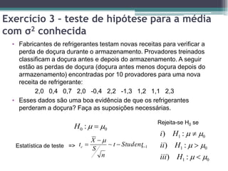 Exercício 3 – teste de hipótese para a média
com σ2 conhecida
  • Fabricantes de refrigerantes testam novas receitas para verificar a
    perda de doçura durante o armazenamento. Provadores treinados
    classificam a doçura antes e depois do armazenamento. A seguir
    estão as perdas de doçura (doçura antes menos doçura depois do
    armazenamento) encontradas por 10 provadores para uma nova
    receita de refrigerante:
          2,0 0,4 0,7 2,0 -0,4 2,2 -1,3 1,2 1,1 2,3
  • Esses dados são uma boa evidência de que os refrigerantes
    perderam a doçura? Faça as suposições necessárias.

                                                        Rejeita-se H0 se
                         H0 :   0
                                                        i ) H1 :   0
                                X 
   Estatística de teste => tc 
                                S
                                     ~ t  Student 1
                                                 n      ii) H1 :   0
                                   n                    iii) H1 :   0
 